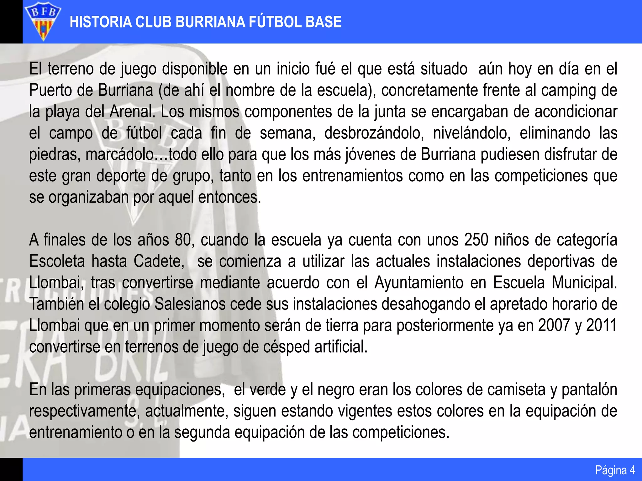 HISTORIA CLUB BURRIANA FÚTBOL BASE
Página 4
El terreno de juego disponible en un inicio fué el que está situado aún hoy en día en el
Puerto de Burriana (de ahí el nombre de la escuela), concretamente frente al camping de
la playa del Arenal. Los mismos componentes de la junta se encargaban de acondicionar
el campo de fútbol cada fin de semana, desbrozándolo, nivelándolo, eliminando las
piedras, marcádolo…todo ello para que los más jóvenes de Burriana pudiesen disfrutar de
este gran deporte de grupo, tanto en los entrenamientos como en las competiciones que
se organizaban por aquel entonces.
A finales de los años 80, cuando la escuela ya cuenta con unos 250 niños de categoría
Escoleta hasta Cadete, se comienza a utilizar las actuales instalaciones deportivas de
Llombai, tras convertirse mediante acuerdo con el Ayuntamiento en Escuela Municipal.
También el colegio Salesianos cede sus instalaciones desahogando el apretado horario de
Llombai que en un primer momento serán de tierra para posteriormente ya en 2007 y 2011
convertirse en terrenos de juego de césped artificial.
En las primeras equipaciones, el verde y el negro eran los colores de camiseta y pantalón
respectivamente, actualmente, siguen estando vigentes estos colores en la equipación de
entrenamiento o en la segunda equipación de las competiciones.
 