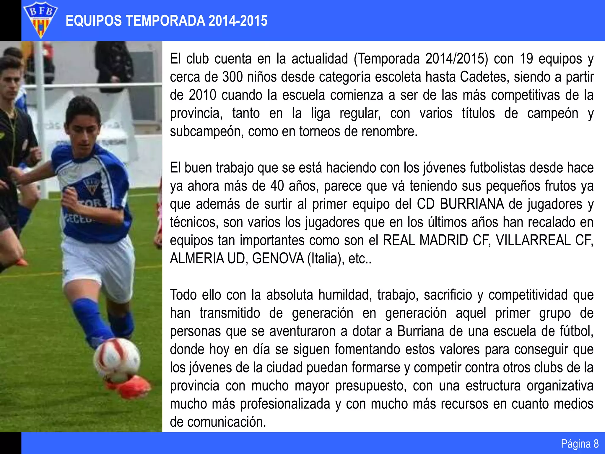 EQUIPOS TEMPORADA 2014-2015
Página 8
El club cuenta en la actualidad (Temporada 2014/2015) con 19 equipos y
cerca de 300 niños desde categoría escoleta hasta Cadetes, siendo a partir
de 2010 cuando la escuela comienza a ser de las más competitivas de la
provincia, tanto en la liga regular, con varios títulos de campeón y
subcampeón, como en torneos de renombre.
El buen trabajo que se está haciendo con los jóvenes futbolistas desde hace
ya ahora más de 40 años, parece que vá teniendo sus pequeños frutos ya
que además de surtir al primer equipo del CD BURRIANA de jugadores y
técnicos, son varios los jugadores que en los últimos años han recalado en
equipos tan importantes como son el REAL MADRID CF, VILLARREAL CF,
ALMERIA UD, GENOVA (Italia), etc..
Todo ello con la absoluta humildad, trabajo, sacrificio y competitividad que
han transmitido de generación en generación aquel primer grupo de
personas que se aventuraron a dotar a Burriana de una escuela de fútbol,
donde hoy en día se siguen fomentando estos valores para conseguir que
los jóvenes de la ciudad puedan formarse y competir contra otros clubs de la
provincia con mucho mayor presupuesto, con una estructura organizativa
mucho más profesionalizada y con mucho más recursos en cuanto medios
de comunicación.
 