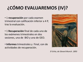 ¿CÓMO EVALUAREMOS (IV)?
• 1 recuperación por cada examen
trimestral con calificación inferior a 4 P,
tras la evaluación.
• 1 Recuperación final de cada uno de
los exámenes trimestrales en dos
sesiones, una de BIO y una de GEO.
• Informes trimestrales y Final, con de
actividades de recuperación.
El Grito, de Edvard Munch. 1893
 