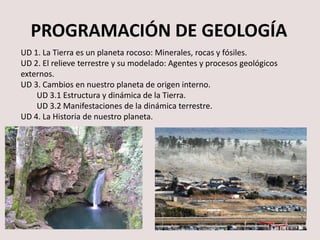 PROGRAMACIÓN DE GEOLOGÍA
UD 1. Prácticas de Geología. Minerales, rocas y fósiles.
UD 2. El relieve terrestre y su modelado: Agentes y procesos geológicos
externos.
UD 3. Estructura y dinámica de la Tierra.
UD 3.1 Volcanes y terremotos.
UD 3.2 Estructura y dinámica de la Tierra.
UD 3.3 Tectónica y relieva.
UD 4. La Historia de nuestro planeta.
 