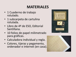 MATERIALES
• 1 Cuaderno de trabajo rotulado.
• 1 subcarpeta de cartulina rotulada.
• Libro de 4º de ESO, Editorial
Santillana.
• 10 folios de papel milimetrado
para gráficas.
• Calculadora individual y regla.
• Ordenador con conexión.
• Colores, tijeras y pegamento,
ordenador e internet (en casa).
 