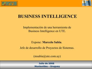 BUSINESS INTELLIGENCE Montevideo - Uruguay Julio de 2008 Implementación de una herramienta de Business Intelligence en UTE. Expone:  Marcelo Sabia .  Jefe de desarrollo de Proyectos de Sistemas. (msabia@ute.com.uy) 