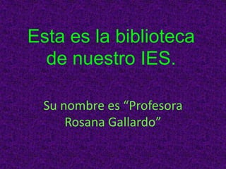 Esta es la biblioteca
de nuestro IES.
Su nombre es “Profesora
Rosana Gallardo”
 