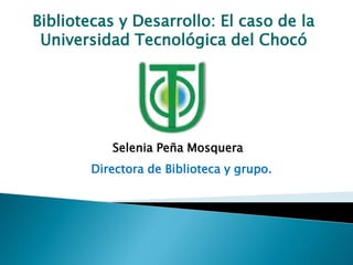 Bibliotecas y Desarrollo: El caso de la
Universidad Tecnológica del Chocó
Selenia Peña Mosquera
Directora de Biblioteca y grupo.
 