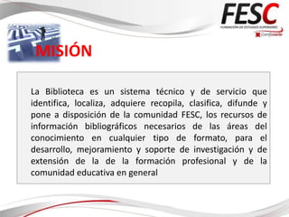 MISIÓN

La Biblioteca es un sistema técnico y de servicio que
identifica, localiza, adquiere recopila, clasifica, difunde y
pone a disposición de la comunidad FESC, los recursos de
información bibliográficos necesarios de las áreas del
conocimiento en cualquier tipo de formato, para el
desarrollo, mejoramiento y soporte de investigación y de
extensión de la de la formación profesional y de la
comunidad educativa en general
 