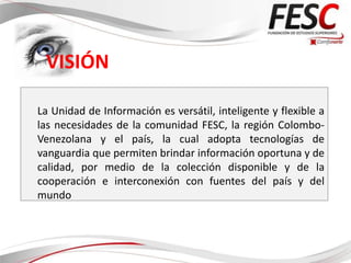 VISIÓN

La Unidad de Información es versátil, inteligente y flexible a
las necesidades de la comunidad FESC, la región Colombo-
Venezolana y el país, la cual adopta tecnologías de
vanguardia que permiten brindar información oportuna y de
calidad, por medio de la colección disponible y de la
cooperación e interconexión con fuentes del país y del
mundo
 
