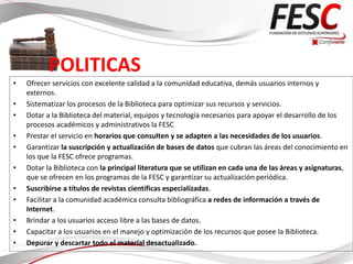 POLITICAS
•   Ofrecer servicios con excelente calidad a la comunidad educativa, demás usuarios internos y
    externos.
•   Sistematizar los procesos de la Biblioteca para optimizar sus recursos y servicios.
•   Dotar a la Biblioteca del material, equipos y tecnología necesarios para apoyar el desarrollo de los
    procesos académicos y administrativos la FESC
•   Prestar el servicio en horarios que consulten y se adapten a las necesidades de los usuarios.
•   Garantizar la suscripción y actualización de bases de datos que cubran las áreas del conocimiento en
    los que la FESC ofrece programas.
•   Dotar la Biblioteca con la principal literatura que se utilizan en cada una de las áreas y asignaturas,
    que se ofrecen en los programas de la FESC y garantizar su actualización periódica.
•   Suscribirse a títulos de revistas científicas especializadas.
•   Facilitar a la comunidad académica consulta bibliográfica a redes de información a través de
    Internet.
•   Brindar a los usuarios acceso libre a las bases de datos.
•   Capacitar a los usuarios en el manejo y optimización de los recursos que posee la Biblioteca.
•   Depurar y descartar todo el material desactualizado.
 
