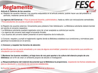 Reglamento
Articulo 6. Deberes de los usuarios
a) Registro de usuarios internos. Los usuarios estipulados en el artículo anterior, podrán hacer uso del préstamo a
   domicilio, mediante carnet de la FESC.

La vigencia del Carnet es: • Para el personal docente y administrativo, hasta su retiro con renovaciones semestrales.
• Para estudiantes de acuerdo al período académico.

b) Registro de usuarios externos: Únicamente para préstamo Ínter bibliotecario. La Biblioteca solicitante deberá tramitar
por escrito el convenio respectivo.
• La Biblioteca solicitante quedará registrada como tal, al ser aceptada su solicitud por escrito.
• La vigencia del convenio será según el acuerdo firmado.
• Los usuarios del convenio deben presentar el carné respectiva de la institución.

c) Conocer, respetar y cumplir el reglamento vigente donde la Biblioteca establece sus condiciones y normativas para
garantizar la excelencia en el servicio.

d) Conocer y respetar los horarios de atención.

e) Identificarse con su carné actualizado y en caso de alguna anormalidad presentar un documento que acredite su
vinculación con la Institución.

f) Mantener los buenos modales y el bajo tono de voz para aportar a la cultura del silencio propio de una
biblioteca con el fin de crear un ambiente propicio de estudio e investigación.

g) Responsabilizarse del material documental que la Biblioteca le proporciona, respetando las fechas establecidas
para su devolución y recordando las sanciones establecidas.

h) Guardar respeto a los demás usuarios y personal de la Biblioteca.
 