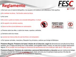Reglamento
i) Dar buen uso al material bibliográfico, los equipos y el mobiliario de la Biblioteca. Esto significa:

j) No maltratar los libros. No Escribir sobre los libros.

k) No correr.

l) No comer cuando se realiza una consulta bibliográfica, ni virtual.

m) No agredir a los demás usuarios.

n) Sacar los libros de la biblioteca sin autorización.

o) Pararse sobre las sillas, o sobre las mesas, rayarlas o dañarlas.

p) Sentarse sobre las mesas.

q) Lavarse las manos antes de usar los libros o el computador.

s) No ingresar animales, mascotas y Respetar los principios y valores que divulga la Biblioteca

Préstamo Regular. Préstamo de hasta 3 títulos de la Colección, según la demanda de consulta de los libros
pedidos, por un lapso de tiempo de 3 días hábiles, prorrogables hasta 2 veces, en caso de no existir reservación
alguna. Al no cumplir con la entrega en el termino se sancionara con una multa por valor de $ 1.500. por día.
Préstamo Especial. Préstamo de materiales a personal Administrativo y docente que por motivos de trabajo
requiera consultar las obras por un período mayor. Este varía de una (1) semana hasta quince (15) días de
préstamo. Estos casos requieren de la autorización respectiva.
 