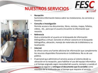NUESTROS SERVICIOS
  •   Recepción
      Suministra información básica sobre las instalaciones, los servicios y
      horarios.
  •   Consulta e investigación
      Permite acceso a los documentos, libros, revistas, mapas, folletos,
      videos, etc., para que el usuario encuentre la información que
      necesita.
  •   Referencia
      Guía y orientación al usuario en la búsqueda de información
      bibliográfica y virtual. Consiste en ofrecer asesoría en la búsqueda
      bibliográfica, ubicación, manejo de materiales de la biblioteca y su
      localización.
  •   Internet
      Se ofrece como una fuente adicional de información que complementa
      los recursos disponibles físicamente en la biblioteca. No es de uso
      público.
  •   El personal que administra el servicio accesa al sistema desde su
      ubicación en la recepción, para habilitar el uso del equipo informático
      y el tiempo asignado según necesidad del usuario, siempre y cuando el
      usuario se registre y entregue el documento que lo acredite como
      miembro de la institución por el tiempo que requiere el servicio.
 