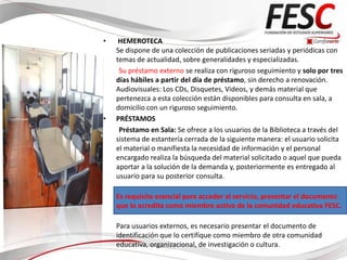 •    HEMEROTECA
    Se dispone de una colección de publicaciones seriadas y periódicas con
    temas de actualidad, sobre generalidades y especializadas.
     Su préstamo externo se realiza con riguroso seguimiento y solo por tres
    días hábiles a partir del día de préstamo, sin derecho a renovación.
    Audiovisuales: Los CDs, Disquetes, Videos, y demás material que
    pertenezca a esta colección están disponibles para consulta en sala, a
    domicilio con un riguroso seguimiento.
•   PRÉSTAMOS
     Préstamo en Sala: Se ofrece a los usuarios de la Biblioteca a través del
    sistema de estantería cerrada de la siguiente manera: el usuario solicita
    el material o manifiesta la necesidad de información y el personal
    encargado realiza la búsqueda del material solicitado o aquel que pueda
    aportar a la solución de la demanda y, posteriormente es entregado al
    usuario para su posterior consulta.

    Es requisito esencial para acceder al servicio, presentar el documento
    que lo acredita como miembro activo de la comunidad educativa FESC.

    Para usuarios externos, es necesario presentar el documento de
    identificación que lo certifique como miembro de otra comunidad
    educativa, organizacional, de investigación o cultura.
 