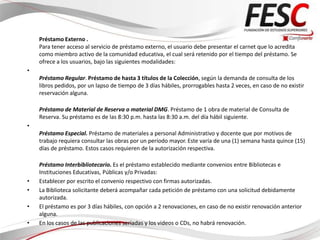 Préstamo Externo .
    Para tener acceso al servicio de préstamo externo, el usuario debe presentar el carnet que lo acredita
    como miembro activo de la comunidad educativa, el cual será retenido por el tiempo del préstamo. Se
    ofrece a los usuarios, bajo las siguientes modalidades:
•
    Préstamo Regular. Préstamo de hasta 3 títulos de la Colección, según la demanda de consulta de los
    libros pedidos, por un lapso de tiempo de 3 días hábiles, prorrogables hasta 2 veces, en caso de no existir
    reservación alguna.

    Préstamo de Material de Reserva o material DMG. Préstamo de 1 obra de material de Consulta de
    Reserva. Su préstamo es de las 8:30 p.m. hasta las 8:30 a.m. del día hábil siguiente.
•
    Préstamo Especial. Préstamo de materiales a personal Administrativo y docente que por motivos de
    trabajo requiera consultar las obras por un período mayor. Este varía de una (1) semana hasta quince (15)
    días de préstamo. Estos casos requieren de la autorización respectiva.

    Préstamo Interbibliotecario. Es el préstamo establecido mediante convenios entre Bibliotecas e
    Instituciones Educativas, Públicas y/o Privadas:
•   Establecer por escrito el convenio respectivo con firmas autorizadas.
•   La Biblioteca solicitante deberá acompañar cada petición de préstamo con una solicitud debidamente
    autorizada.
•   El préstamo es por 3 días hábiles, con opción a 2 renovaciones, en caso de no existir renovación anterior
    alguna.
•   En los casos de las publicaciones seriadas y los videos o CDs, no habrá renovación.
 