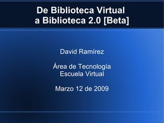 De Biblioteca Virtual  a Biblioteca 2.0 [Beta] David Ramírez Área de Tecnología Escuela Virtual Marzo 12 de 2009 