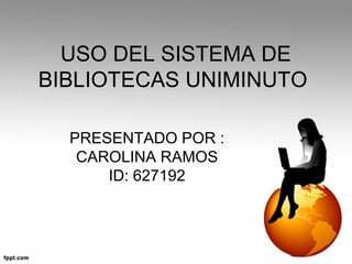 USO DEL SISTEMA DE
BIBLIOTECAS UNIMINUTO
PRESENTADO POR :
CAROLINA RAMOS
ID: 627192
 