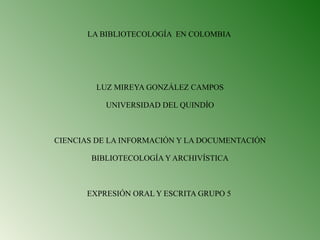 LA BIBLIOTECOLOGÍA  EN COLOMBIA  LUZ MIREYA GONZÁLEZ CAMPOS UNIVERSIDAD DEL QUINDÍO   CIENCIAS DE LA INFORMACIÓN Y LA DOCUMENTACIÓN BIBLIOTECOLOGÍA Y ARCHIVÍSTICA   EXPRESIÓN ORAL Y ESCRITA GRUPO 5    