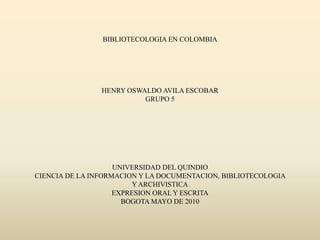 BIBLIOTECOLOGIA EN COLOMBIAHENRY OSWALDO AVILA ESCOBARGRUPO 5UNIVERSIDAD DEL QUINDIOCIENCIA DE LA INFORMACION Y LA DOCUMENTACION, BIBLIOTECOLOGIA Y ARCHIVISTICAEXPRESION ORAL Y ESCRITABOGOTA MAYO DE 2010 