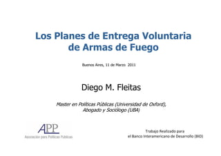 Los Planes de Entrega Voluntaria
       de Armas de Fuego
                Buenos Aires, 11 de Marzo 2011




                Diego M. Fleitas
    Master en Políticas Públicas (Universidad de Oxford),
                Abogado y Sociólogo (UBA)



                                                   Trabajo Realizado para
                                         el Banco Interamericano de Desarrollo (BID)
 