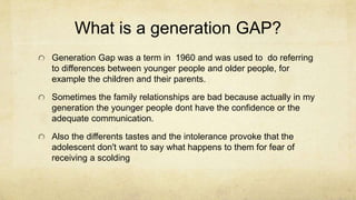 What is a generation GAP?
Generation Gap was a term in 1960 and was used to do referring
to differences between younger people and older people, for
example the children and their parents.
Sometimes the family relationships are bad because actually in my
generation the younger people dont have the confidence or the
adequate communication.
Also the differents tastes and the intolerance provoke that the
adolescent don't want to say what happens to them for fear of
receiving a scolding
 