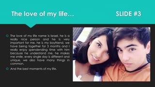 The love of my life… SLIDE #3
 The love of my life name is Israel, he is a
really nice person and he is very
important for me, he is my boyfriend, we
have being together for 3 months and I
really enjoy spendending time with him
because he understand me, he makes
me smile, every single day is different and
unique, we also have many things in
common.
 And the best moments of my life.
 