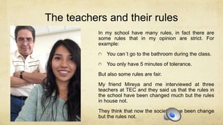 The teachers and their rules
In my school have many rules, in fact there are
some rules that in my opinion are strict. For
example:
You can´t go to the bathroom during the class.
You only have 5 minutes of tolerance.
But also some rules are fair.
My friend Mireya and me interviewed at three
teachers at TEC and they said us that the rules in
the school have been changed much but the rules
in house not.
They think that now the society have been change
but the rules not.
 