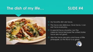 The dish of my life… SLIDE #4
 My favorite dish are tacos.
 The tacos are delicious, I love tacos, I can
eat tacos everyday.
 In special tacos al pastor, but the
mexican tacos because the united states
tacos are not good.
 Also the tacos are spicy and have a little
pineapple, so this flavor is so great.
 