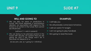 UNIT 9 SLIDE #7
WILL AND GOING TO
 We use WILL for plans or predictions in
future; Will future expresses a spontaneous
decision, an assumption with regard to the
future or an action in the future that cannot
be influenced.
(will/won’t + verb in present)
 We use Going to for planned actions in the
future with security, for actions that we are
going do and if the things won’t do is
because not depend of us.
(to be (am, are, is) + going to + infinitive)
EXAMPLES:
 I will help you
 He will probably come back tomorrow.
 I will not watch TV tonight.
 I am not going to play handball.
 He's going to read the book
 