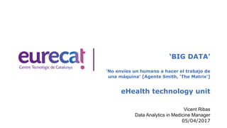 ‘BIG DATA’
‘No envíes un humano a hacer el trabajo de
una máquina’ [Agente Smith, ‘The Matrix’]
eHealth technology unit
Vicent Ribas
Data Analytics in Medicine Manager
05/04/2017
 