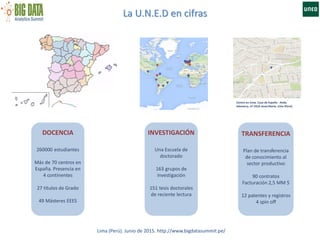 La U.N.E.D en cifras
Centro en Lima. Casa de España - Avda.
Salaverry, nº 1910-JesúsMaría, Lima (Perú)
DOCENCIA
260000 estudiantes
Más de 70 centros en
España. Presencia en
4 continentes
27 títulos de Grado
49 Másteres EEES
INVESTIGACIÓN
Una Escuela de
doctorado
163 grupos de
investigación
151 tesis doctorales
de reciente lectura
Lima (Perú). Junio de 2015. http://www.bigdatasummit.pe/
TRANSFERENCIA
Plan de transferencia
de conocimiento al
sector productivo
90 contratos
Facturación 2,5 MM $
12 patentes y registros
4 spin off
 