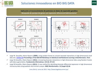 Soluciones innovadoras en BIO BIG DATA
Lima (Perú). Junio de 2015. http://www.bigdatasummit.pe/
Aplicación al reconocimiento de patrones en datos de expresión genética
Búsqueda de parejas de genes con expresión diferencial bidimensional
 Jorge M. Arevalillo, Hilario Navarro (2009). Using random forests to uncover bivariate interactions in high dimensional small
data sets. StReBio'09 Proceedings of the KDD-09 Workshop on Statistical and Relational Learning in Bioinformatics. París
 Jorge M Arevalillo, Hilario Navarro (2011). Uncovering bivariate interactions in high dimensional data using Random Forests
with data augmentation. Fundamenta Informaticae. 113 (2). 97-115
 Jorge M Arevalillo, Hilario Navarro (2011). A new method for identifying bivariate differential expression in high dimensional
microarray data using quadratic discriminant analysis. BMC Bioinformatics. 12 (Suppl 12):S6
 