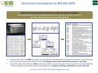 Soluciones innovadoras en BIO BIG DATA
Lima (Perú). Junio de 2015. http://www.bigdatasummit.pe/
Aplicación al reconocimiento de patrones en datos de expresión genética
Búsqueda de genes con alta capacidad de discriminación del fenotipo de interés y
con baja redundancia en sus niveles de expresión
 Arevalillo J.M, Navarro H (2006). A Feature Selection Algorithm with Redundant Expressed Gene Filtering from Microarray
Data. Predictive Accuracies with Random Forests. Proceedings Salford Systems Data Mining Conference. San Diego
 Jorge M Arevalillo, Hilario Navarro (2013). Exploring correlations in gene expression microarray data for maximum predictive
- minimum redundancy biomarker selection and classification. Computers in Biology and Medicine. 43 (10). 1437-1443
 