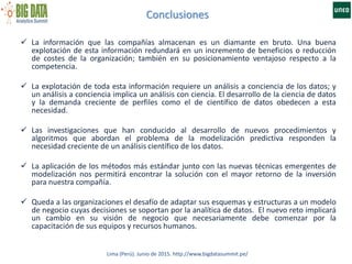 Conclusiones
Lima (Perú). Junio de 2015. http://www.bigdatasummit.pe/
 La información que las compañías almacenan es un diamante en bruto. Una buena
explotación de esta información redundará en un incremento de beneficios o reducción
de costes de la organización; también en su posicionamiento ventajoso respecto a la
competencia.
 La explotación de toda esta información requiere un análisis a conciencia de los datos; y
un análisis a conciencia implica un análisis con ciencia. El desarrollo de la ciencia de datos
y la demanda creciente de perfiles como el de científico de datos obedecen a esta
necesidad.
 Las investigaciones que han conducido al desarrollo de nuevos procedimientos y
algoritmos que abordan el problema de la modelización predictiva responden la
necesidad creciente de un análisis científico de los datos.
 La aplicación de los métodos más estándar junto con las nuevas técnicas emergentes de
modelización nos permitirá encontrar la solución con el mayor retorno de la inversión
para nuestra compañía.
 Queda a las organizaciones el desafío de adaptar sus esquemas y estructuras a un modelo
de negocio cuyas decisiones se soportan por la analítica de datos. El nuevo reto implicará
un cambio en su visión de negocio que necesariamente debe comenzar por la
capacitación de sus equipos y recursos humanos.
 