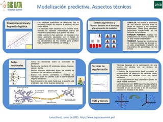 Modelización predictiva. Aspectos técnicos
Lima (Perú). Junio de 2015. http://www.bigdatasummit.pe/
Redes
neuronales
- Toma de decisiones sobre la concesión de
préstamos
- Recibe una media de 10 solicitudes diarias. Sopesa,
valora y decide
- Recibe informes mensuales sobre los niveles de
morosidad de los créditos concedidos
- Evalúa los errores cometidos y modifica su
valoración sobre los clientes. Esto le permitirá tomar
mejores decisiones
- Este mecanismo se repite hasta que el experto está
entrenado para tomar buenas decisiones
Discriminante lineal y
Regresión logística
- Las variables predictoras se relacionan con la
respuesta (target de negocio a explicar) de una
forma aditiva
- Las técnicas están basadas en un modelo lineal,
también en hipótesis matemáticas acerca del
mecanismo estocástico que genera los datos
- Útiles cuando no hay patrones no lineales en los
datos altamente asociados con el target de
negocio a predecir (ej: relaciones no lineales entre
las característica de los clientes para predecir
fuga, captación de clientes, up-selling…)
Modelos algorítmicos y
Técnicas basadas en el bootstap
y la agregación de modelos
- ÁRBOLES. No asume la existencia
de una relación concreta entre el
target de negocio y las variables
predictoras. Útiles para identificar
potenciales interacciones en los
atributos de los clientes
- RANDOM FORESTS. Agrega las
predicciones de muchos árboles en
un solo modelo ensamblador
- TREENET. Agrega las predicciones
de muchos modelos de árboles en
un solo ensamblador mediante un
mecanismo de aprendizaje de los
errores
Técnicas de
regularización
- Técnicas basadas en la optimización de una
función de pérdida con un término de
penalización
- El método de regularización lleva incrustado un
procedimiento de selección de variables capaz
de identificar las variables inputs con mayor
relevancia
- Es una aproximación muy utilizada en bases de
datos de alta dimensión
- La modelización con SVM responde al paradigma
de la regularización. Además se pueden adaptar
mediante el uso de kernels a fin de reconocer
patrones no lineales en los datos
SVM y Kernels
 