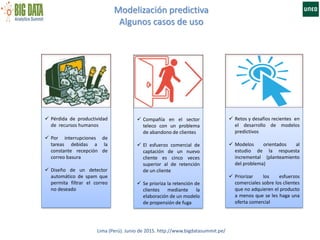 Modelización predictiva
Algunos casos de uso
Lima (Perú). Junio de 2015. http://www.bigdatasummit.pe/
 Pérdida de productividad
de recursos humanos
 Por interrupciones de
tareas debidas a la
constante recepción de
correo basura
 Diseño de un detector
automático de spam que
permita filtrar el correo
no deseado
 Compañía en el sector
teleco con un problema
de abandono de clientes
 El esfuerzo comercial de
captación de un nuevo
cliente es cinco veces
superior al de retención
de un cliente
 Se prioriza la retención de
clientes mediante la
elaboración de un modelo
de propensión de fuga
 Retos y desafíos recientes en
el desarrollo de modelos
predictivos
 Modelos orientados al
estudio de la respuesta
incremental (planteamiento
del problema)
 Priorizar los esfuerzos
comerciales sobre los clientes
que no adquieren el producto
a menos que se les haga una
oferta comercial
 