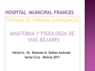 DIVISION DE CIRUGIA EMERGENCIA
ANATOMIA Y FISIOLOGIA DE
VIAS BILIARES
PRESENTA: Dr. Rolando M. Ibáñez Andrade
Santa Cruz – Bolivia 2011
 