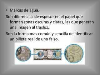 • Marcas de agua.
Son diferencias de espesor en el papel que
  forman zonas oscuras y claras, las que generan
  una imagen al trasluz.
Son la forma mas común y sencilla de identificar
  un billete real de uno falso.
 