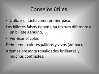 Consejos útiles:
• Utilizar el tacto como primer paso.
Los billetes falsos tienen una textura diferente a
  un billete genuino.
• Verificar el color.
Debe tener colores pálidos y vivos (ámbar).
Además presenta tonalidades brillantes y
  muchos contrastes.
 