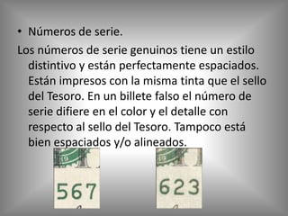 • Números de serie.
Los números de serie genuinos tiene un estilo
  distintivo y están perfectamente espaciados.
  Están impresos con la misma tinta que el sello
  del Tesoro. En un billete falso el número de
  serie difiere en el color y el detalle con
  respecto al sello del Tesoro. Tampoco está
  bien espaciados y/o alineados.
 