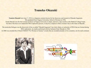 Tsuneko Okazaki   Tsuneko Okazaki   born June 7, 1933) is a Japanese scientist known for her discovery and research of Okazaki fragments. She graduated from Nagoya University, School of Science in 1956. Tunek Okazaki was the first woman professor at Nagoya University in Japan, and now a days teacher at the Medical College Fujita. For those who have ever studied the DNA replication process, it may be a surprise to find a woman's face to the name of Okazaki. The molecular biologist was the discoverer of the so-called &quot;Okazaki fragments&quot; (are short chains or  molecules of DNA that are formed during DNA replication.  )in studies performed with her husband, Reiji Okazaki in 1968. In 2000 was awarded the L'Oreal-UNESCO &quot;For Women in Science&quot; awards that are awarded annually to five scientists, one for each continent.   
