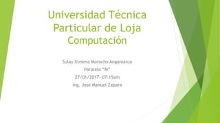 Universidad Técnica
Particular de Loja
Computación
Sulay Ximena Morocho Angamarca
Paralelo “M”
27/01/2017- 07:15am
Ing. José Manuel Zapara