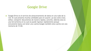Google Drive
Google Drive es el servicio de almacenamiento de datos en una nube de la
red. El cual presenta muchas utilidades para el usuario ya sea como crear,
editar, compartir documentos de manera rápida y sencilla. Además esta es
una herramienta en la cual se puede ingresar rápidamente porque
únicamente basta con tener una cuenta Google también esta cuenta con una
memoria de 15 GB.