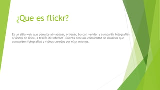 ¿Que es flickr?
Es un sitio web que permite almacenar, ordenar, buscar, vender y compartir fotografías
o vídeos en línea, a través de Internet. Cuenta con una comunidad de usuarios que
comparten fotografías y videos creados por ellos mismos.
 