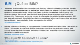 © 2014 Autodesk
 “Modelado de información de construcción (BIM, Building Information Modeling), también llamado
modelado de información para la edificación, es el proceso de generación y gestión de datos del
edificio durante su ciclo de vida utilizando software dinámico de modelado de edificios en tres
dimensiones y en tiempo real, para disminuir la pérdida de tiempo y recursos en el diseño y la
construcción. Este proceso produce el modelo de información del edificio (también abreviado BIM),
que abarca la geometría del edificio, las relaciones espaciales, la información geográfica, así como
las cantidades y las propiedades de los componentes del edificio.”
http://es.wikipedia.org/wiki/BIM
 Building Information Modeling es una representación digital basada en objetos de las características
físicas y funcionales de un edificio. El BIM sirve para compartir recursos de conocimiento para
informar sobre el edificio, formando las bases confiables para la decisión durante su ciclo de vida
desde la concepción en adelante.
National BIM Standards BIM (NBIMS)
 “BIM es alrededor 10% de tecnología y 90 % de sociología”
Charles Hardy, Director,
Office of Project Delivery at U.S. General Services Administration (GSA).
BIM | ¿Qué es BIM?
 