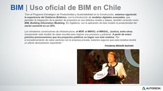 “Con el Programa Estratégico de Productividad y Sustentabilidad en la Construcción, estamos siguiendo
la experiencia del Gobierno Británico, con la introducción de modelos digitales avanzados, que
permiten la integración de la gestión de proyectos en sus distintos niveles y etapas, también conocido como
BIM, Building Information Modeling. En Inglaterra, con la aplicación de este modelo la productividad del
sector aumentó en un 20%.
Los ministerios constructores de infraestructura, el MOP, el MINVU, el MINSAL, Justicia, entre otros,
incorporarán este modelo de clase mundial para mejorar sus procesos y prácticas. A partir de enero
próximo promoveremos que los proyectos públicos se hagan con este sistema. Por
el encadenamiento de estos sectores con la empresa privada, estamos seguros que esta iniciativa tendrá
un efecto demostración importante.”
Presidenta Michelle Bachelet
BIM | Uso oficial de BIM en Chile
 