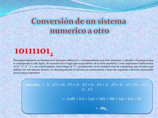 Conversión de un sistemanumerico a otro101111012Para descomponerlo en factores será necesario utilizar el 2, correspondiente a su base numérica  y elevarlo a la potencia que le corresponde a cada dígito, de acuerdo con el lugar que ocupa dentro de la serie numérica. Como exponentes utilizaremos el “0”, “1”, “2”, "3" y así sucesivamente, hasta llegar al "7", completando así la cantidad total de exponentes que tenemos que utilizar con ese número binario. La descomposición en factores la comenzamos a hacer de izquierda a derecha empezando por el mayor exponente101111012  =  (1 . 27) + (0 . 26) + (1 . 25) + (1 . 24) + (1 . 23) + (1 . 22) + (0 . 21) + (1 . 20)                              =  (128) + (0) + (32) + (16) + (8) + (4) + (0) + (1)                              =  18910