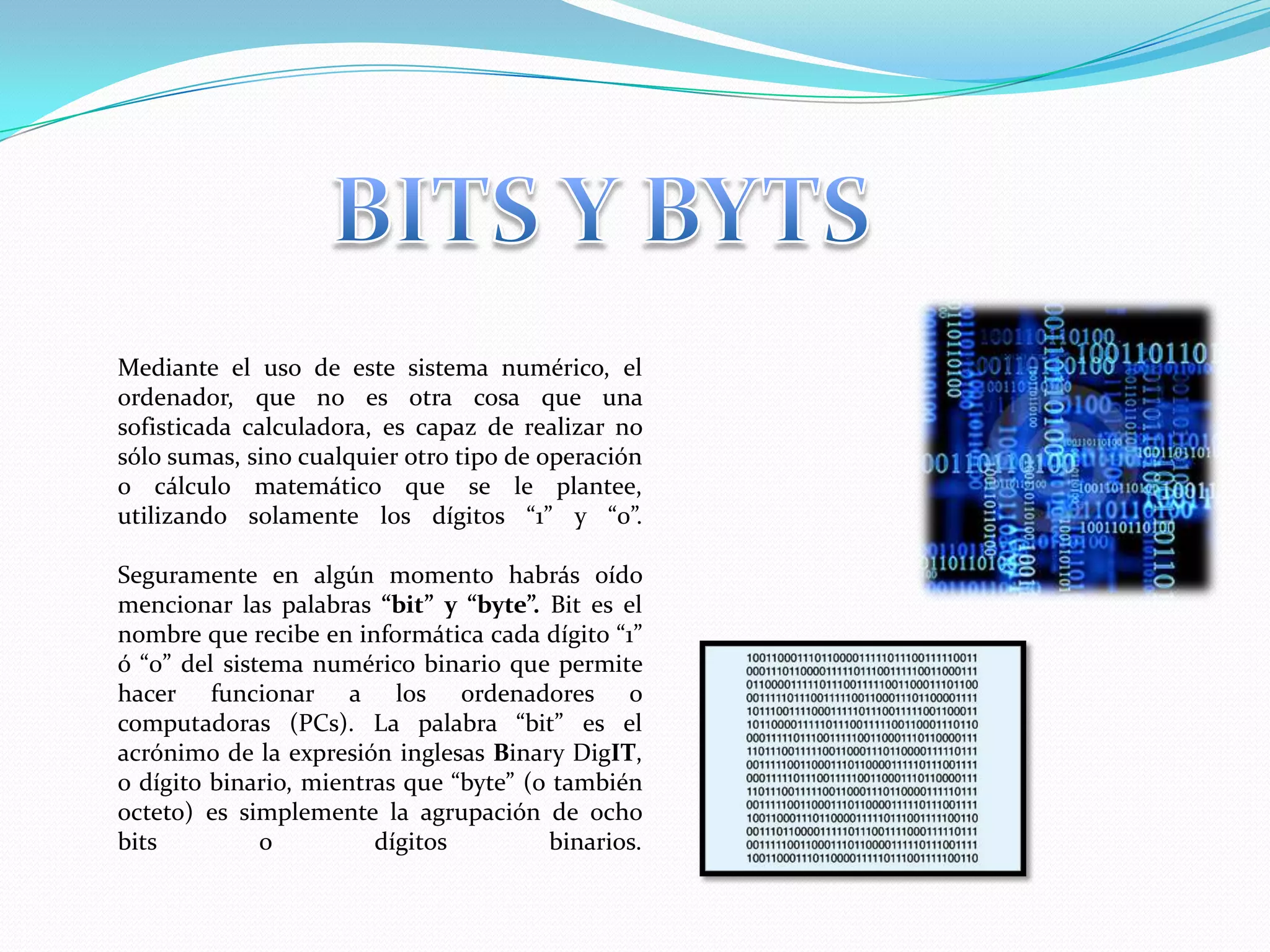 BITS Y BYTSMediante el uso de este sistema numérico, el ordenador, que no es otra cosa que una sofisticada calculadora, es capaz de realizar no sólo sumas, sino cualquier otro tipo de operación o cálculo matemático que se le plantee, utilizando solamente los dígitos “1” y “0”.Seguramente en algún momento habrás oído mencionar las palabras “bit” y “byte”. Bit es el nombre que recibe en informática cada dígito “1” ó “0” del sistema numérico binario que permite hacer funcionar a los ordenadores o computadoras (PCs). La palabra “bit” es el acrónimo de la expresión inglesas BinaryDigIT, o dígito binario, mientras que “byte” (o también octeto) es simplemente la agrupación de ocho bits o dígitos binarios.