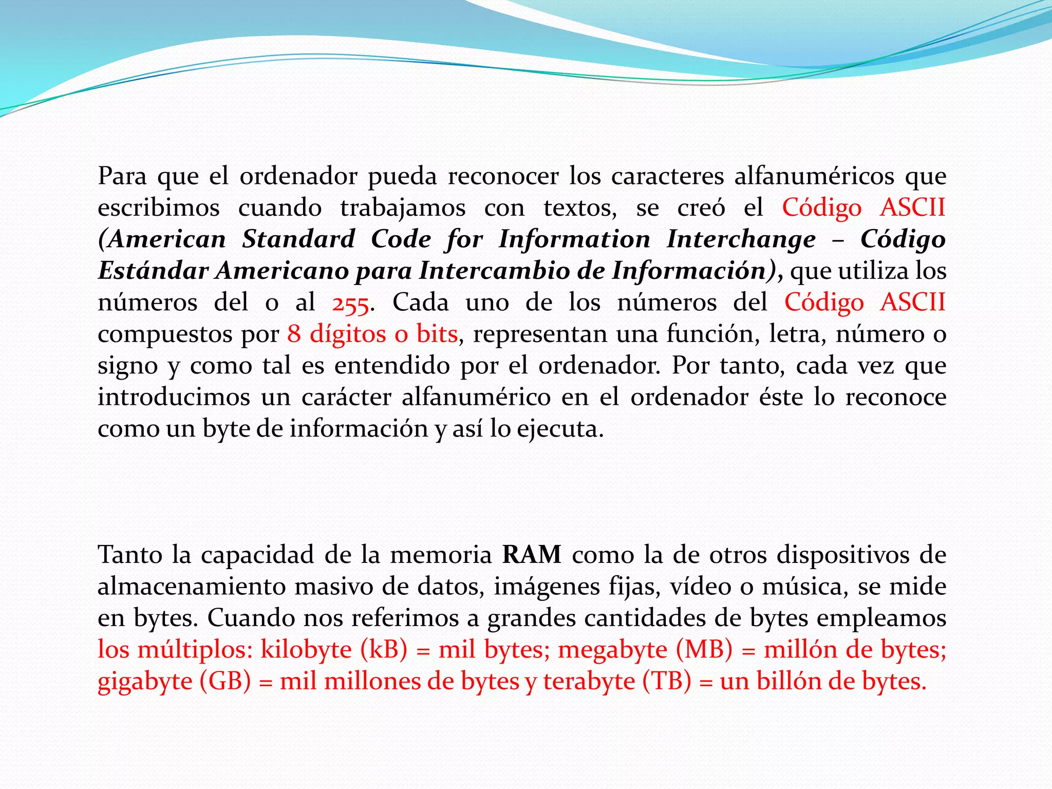 Para que el ordenador pueda reconocer los caracteres alfanuméricos que escribimos cuando trabajamos con textos, se creó el Código ASCII (American Standard CodeforInformationInterchange – Código Estándar Americano para Intercambio de Información), que utiliza los números del 0 al 255. Cada uno de los números del Código ASCII compuestos por 8 dígitos o bits, representan una función, letra, número o signo y como tal es entendido por el ordenador. Por tanto, cada vez que introducimos un carácter alfanumérico en el ordenador éste lo reconoce como un byte de información y así lo ejecuta.Tanto la capacidad de la memoria RAM como la de otros dispositivos de almacenamiento masivo de datos, imágenes fijas, vídeo o música, se mide en bytes. Cuando nos referimos a grandes cantidades de bytes empleamos los múltiplos: kilobyte (kB) = mil bytes; megabyte (MB) = millón de bytes; gigabyte (GB) = mil millones de bytes y terabyte (TB) = un billón de bytes.