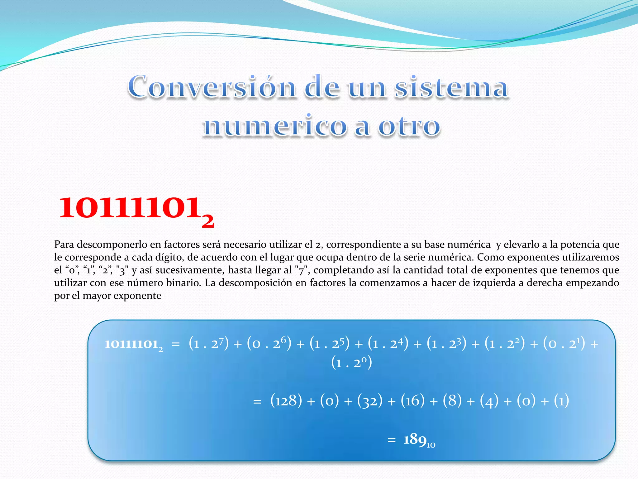 Conversión de un sistemanumerico a otro101111012Para descomponerlo en factores será necesario utilizar el 2, correspondiente a su base numérica  y elevarlo a la potencia que le corresponde a cada dígito, de acuerdo con el lugar que ocupa dentro de la serie numérica. Como exponentes utilizaremos el “0”, “1”, “2”, "3" y así sucesivamente, hasta llegar al "7", completando así la cantidad total de exponentes que tenemos que utilizar con ese número binario. La descomposición en factores la comenzamos a hacer de izquierda a derecha empezando por el mayor exponente101111012  =  (1 . 27) + (0 . 26) + (1 . 25) + (1 . 24) + (1 . 23) + (1 . 22) + (0 . 21) + (1 . 20)                              =  (128) + (0) + (32) + (16) + (8) + (4) + (0) + (1)                              =  18910