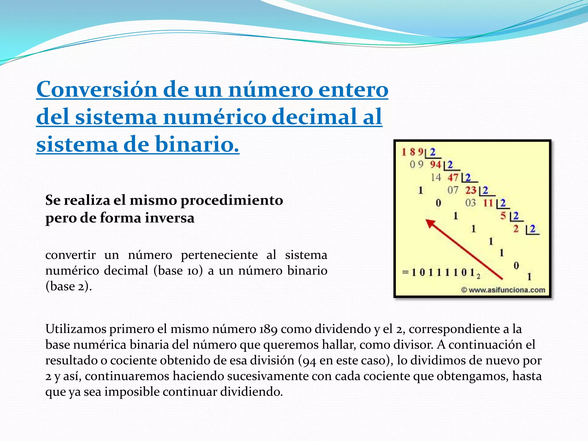 Conversión de un número entero del sistema numérico decimal al sistema de binario.Se realiza el mismo procedimiento pero de forma inversaconvertir un número perteneciente al sistema numérico decimal (base 10) a un número binario (base 2). Utilizamos primero el mismo número 189 como dividendo y el 2, correspondiente a la base numérica binaria del número que queremos hallar, como divisor. A continuación el resultado o cociente obtenido de esa división (94 en este caso), lo dividimos de nuevo por 2 y así, continuaremos haciendo sucesivamente con cada cociente que obtengamos, hasta que ya sea imposible continuar dividiendo. 