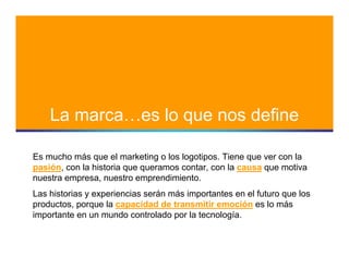 La marca…es lo que nos define

Es mucho más que el marketing o los logotipos. Tiene que ver con la
pasión, con la historia que queramos contar, con la causa que motiva
nuestra empresa, nuestro emprendimiento.
Las historias y experiencias serán más importantes en el futuro que los
productos, porque la capacidad de transmitir emoción es lo más
importante en un mundo controlado por la tecnología.
 