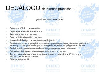 DECÁLOGO de buenas prácticas…
¿QUÉ PODEMOS HACER?
1. Consume sólo lo que necesites.
2. Separa para reciclar los recursos.
3. Respeta el entorno cercano.
4. Conoce la biodiversidad cercana.
5. Infórmate del origen de las plantas de tu jardín.
6. Preocúpate por el origen de los productos que consumimos: consume productos
locales y no compres nada que provenga de especies en peligro de extinción.
7. Participa activamente cuando haya riesgo de perderse ecosistemas.
8. Sal a descubrir los ecosistemas pero siempre con respeto.
9. Ten en cuenta la procedencia de los animales, cuida a los autóctonos y no
introduzcas especies nuevas.
10. Difunde lo aprendido
 